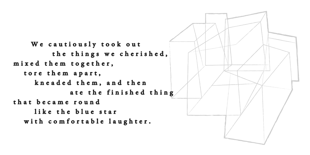 私たちは大切に抱えているそれらを恐る恐る出し合い 混ぜ合わせ ちぎっては捏ね 青い星のように丸くなったそれを笑い合いながら食べた  We cautiously took out the things we cherished, mixed them together, tore them apart, kneaded them, and then ate the finished thing that became round like the blue star with comfortable laughter.