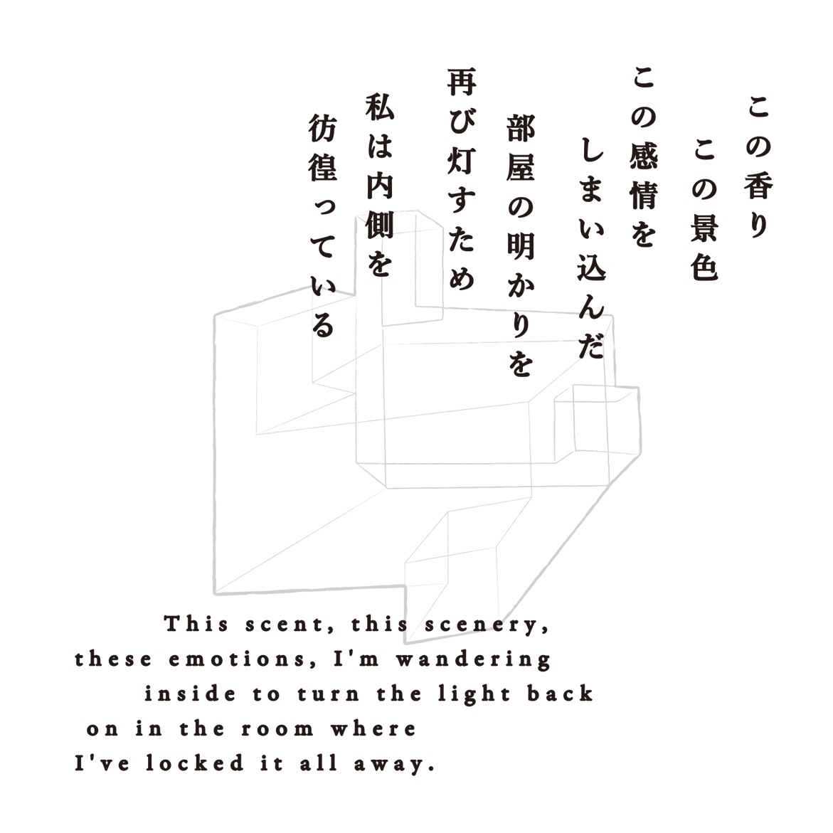 この香り この景色 この感情をしまい込んだ部屋の明かりを再び灯すため 私は内側を彷徨っている This scent, this scenery, these emotions, I'm wandering inside to turn the light back on in the room where I've locked it all away.