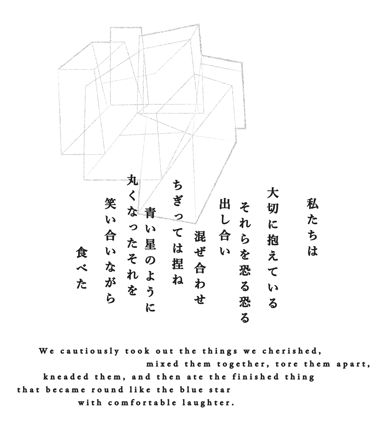 私たちは大切に抱えているそれらを恐る恐る出し合い 混ぜ合わせ ちぎっては捏ね 青い星のように丸くなったそれを笑い合いながら食べた  We cautiously took out the things we cherished, mixed them together, tore them apart, kneaded them, and then ate the finished thing that became round like the blue star with comfortable laughter.
